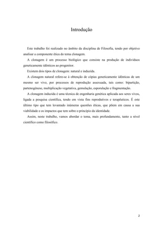 Introdução


   Este trabalho foi realizado no âmbito da disciplina de Filosofia, tendo por objetivo
analisar a componente ética do tema clonagem.
   A clonagem é um processo biológico que consiste na produção de indivíduos
geneticamente idênticos ao progenitor.
   Existem dois tipos de clonagem: natural e induzida.
   A clonagem natural refere-se à obtenção de cópias geneticamente idênticas de um
mesmo ser vivo, por processos de reprodução assexuada, tais como: bipartição,
partenogénese, multiplicação vegetativa, gemulação, esporulação e fragmentação.
   A clonagem induzida é uma técnica de engenharia genética aplicada aos seres vivos,
ligada a pesquisa científica, tendo em vista fins reprodutivos e terapêuticos. É este
último tipo que tem levantado inúmeras questões éticas, que põem em causa a sua
viabilidade e os impactos que tem sobre o princípio da identidade.
   Assim, neste trabalho, vamos abordar o tema, mais profundamente, tanto a nível
científico como filosófico.




                                                                                     2
 