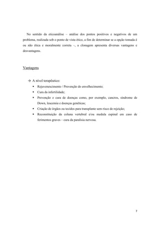 No sentido da eticoanálise – análise dos pontos positivos e negativos de um
problema, realizada sob o ponto de vista ético, a fim de determinar se a opção tomada é
ou não ética e moralmente correta –, a clonagem apresenta diversas vantagens e
desvantagens.




Vantagens


   → A nível terapêutico:
          Rejuvenescimento / Prevenção do envelhecimento;
          Cura da infertilidade;
          Prevenção e cura de doenças como, por exemplo, cancros, síndrome de
           Down, leucemia e doenças genéticas;
          Criação de órgãos ou tecidos para transplante sem risco de rejeição;
          Reconstituição da coluna vertebral e/ou medula espinal em caso de
           ferimentos graves – cura da paralisia nervosa.




                                                                                     7
 