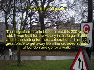 Trafalgar Square The largest square in London and it is 200 years old. It was built for the victory in Trafalgar Battle and is the setting for most celebrations. This is a great place to get away from the crowded streets of London and go for a walk. 