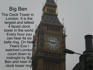 Big Ben The Clock Tower in London. It is the largest and tallest 4 faced clock tower in the world. Every hour you can hear its six bells ring. On New Years Eve I watched London count down to midnight by Big Ben and hear the clock tower ring. 