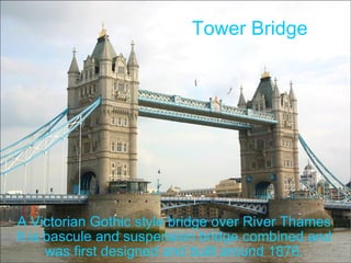 Tower Bridge A Victorian Gothic style bridge over River Thames It is bascule and suspension bridge combined and was first designed and built around 1876. 