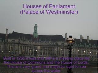 Houses of Parliament (Palace of Westminster) Built in 1265 it was and still is a meeting place for the House of Commons and the House of Lords. This is a very grand and majestic sight to see across the water. 