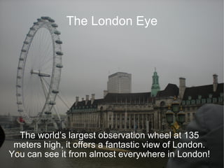 The London Eye The world’s largest observation wheel at 135 meters high, it offers a fantastic view of London. You can see it from almost everywhere in London! 
