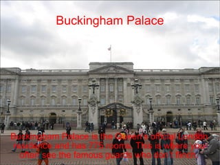 Buckingham Palace Buckingham Palace is the Queen's official London residence and has 775 rooms. This is where you often see the famous guards who don’t flinch. 