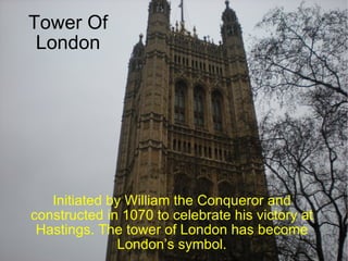 Tower Of London Initiated by William the Conqueror and constructed in 1070 to celebrate his victory at Hastings. The tower of London has become London’s symbol. 