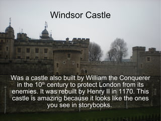 Windsor Castle Was a castle also built by William the Conquerer in the 10 th  century to protect London from its enemies. It was rebuilt by Henry II in 1170. This castle is amazing because it looks like the ones you see in storybooks.  