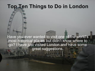 Top Ten Things to Do in London Have you ever wanted to visit one of the world’s most historical places but didn’t know where to go? I have just visited London and have some great suggestions. 