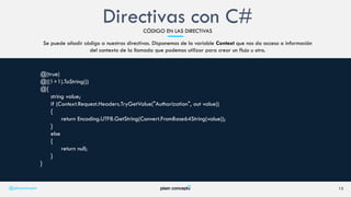 Se puede añadir código a nuestras directivas. Disponemos de la variable Context que nos da acceso a información
del contexto de la llamada que podemos utilizar para crear un flujo u otro.
13
@(true)
@((1+1).ToString())
@{
string value;
if (Context.Request.Headers.TryGetValue("Authorization", out value))
{
return Encoding.UTF8.GetString(Convert.FromBase64String(value));
}
else
{
return null;
}
}
@plainconcepts
Directivas con C#CÓDIGO EN LAS DIRECTIVAS
 