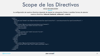 La configuración de nuestras directivas depende de donde las coloquemos. Existen 4 posibles formas de ejecutar
nuestras directivas: inbound, backend, outbound y onerror.
17
<policies>
<inbound>
<set-variable name="isMobile" value="@(context.Request.Headers["User-Agent"].Contains("iPad") || context.Request.Headers["User-Agent"].Contains("iPhone"))" />
<base />
<choose>
<when condition="@(context.Variables.GetValueOrDefault<bool>("isMobile"))">
<set-query-parameter name="mobile" exists-action="override">
<value>true</value>
</set-query-parameter>
</when>
<otherwise>
<set-query-parameter name="mobile" exists-action="override">
<value>false</value>
</set-query-parameter>
</otherwise>
</choose>
</inbound>
<outbound>
<base />
<choose>
<when condition="@(context.GetValueOrDefault<bool>("isMobile"))">
<xml-to-json kind="direct" apply="always" consider-accept-header="false"/>
</when>
</choose>
</outbound>
</policies>
@plainconcepts
Scope de las DirectivasCICLO DE EJECUCIÓN
 
