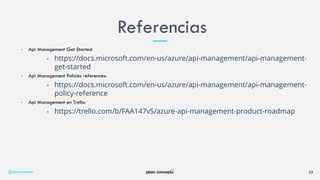 • Api Management Get Started
• https://docs.microsoft.com/en-us/azure/api-management/api-management-
get-started
• Api Management Policies references:
• https://docs.microsoft.com/en-us/azure/api-management/api-management-
policy-reference
• Api Management en Trello:
• https://trello.com/b/FAA147vS/azure-api-management-product-roadmap
Referencias
@plainconcepts 23
 