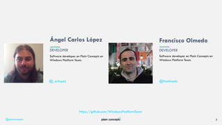 @plainconcepts 3
Software developer en Plain Concepts en
Windows Platform Team.
Francisco Olmedo
Software developer en Plain Concepts en
Windows Platform Team.
Ángel Carlos López
DEVELOPER DEVELOPER
@_aclopez @fmolmedo
https://github.com/WindowsPlatformTeam
 