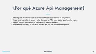 • Portal para desarrolladores que usen el API con documentación y ejemplos
• Crear una fachada de una o varias de nuestras APIs para poder gestionarlas mejor.
• Añadir nuevas características fácilmente a nuestro backend.
• Información del uso y la salud de nuestra API con las analíticas del portal.
¿Por qué Azure Api Management?
@plainconcepts 5
 