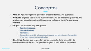 • APIs: En Api Management podemos importar tantas APIs queramos.
• Producto: Engloba varias APIs. Puede haber APIs en diferentes producto. Un
producto es un conjunto de políticas que se aplican a las APIs que tenga
suscritas.
• Grupos: Por defecto hay tres grupos:
• Administradores,
• Desarrolladores
• Invitados.
• Se pueden suscribir a los productos para ver los mismos. Se pueden
crear más grupos personalizados.
• Directivas: Reglas que se pueden poner en medio de la ejecución de
nuestros métodos del API. Se pueden asignar a una API o a productos.
Conceptos
@plainconcepts 7
 