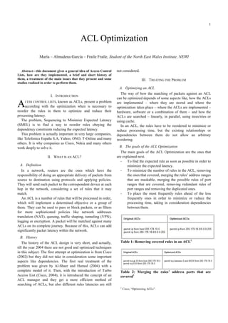 1
Abstract—this document gives a general idea of Access Control
Lists, how are they implemented, a brief and short history of
them, a treatment of the main issues that they present and some
studies realized in order to perform them.
I. INTRODUCTION
CESS CONTROL LISTS, known as ACLs, present a problem
according with the optimization when is necessary to
reorder the rules in them to optimize and reduce their
processing latency.
The problem, Sequencing to Minimize Expected Latency
(SMEL) is to find a way to reorder rules obeying the
dependency constraints reducing the expected latency.
This problem is actually important in very large companies,
like Telefonica España S.A, Yahoo, ONO, T-Online and many
others. It is why companies as Cisco, Nokia and many others
work deeply to solve it.
II. WHAT IS AN ACL?
A. Definition
In a network, routers are the ones which have the
responsibility of doing an appropriate delivery of packets from
source to destination using protocols and applying policies.
They will send each packet to the correspondent device at each
hop in the network, considering a set of rules that it may
match.
An ACL is a number of rules that will be processed in order,
which will implement a determined objective or a group of
them. They can be used to pass or block packets, or as filters
for more sophisticated policies like network addresses
translation (NAT), queuing, traffic shaping, tunneling (VPN),
logging or encryption. A packet will be matched against many
ACLs on its complete journey. Because of this, ACLs can add
significantly packet latency within the network.
B. History
The history of the ACL design is very short, and actually,
till the year 2004 there are not good and optimized techniques
in this subject. The first attempt at optimization is from Cisco
(2002) but they did not take in consideration some important
aspects like dependencies. The first real treatment of the
problem was given by Al-Shaer and Hamed (2004) with a
complete model of it. Then, with the introduction of Turbo
Access List (Cisco, 2004), it is introduced the concept of an
ACL manager and they get a more efficient method of
searching of ACLs, but also different rules latencies are still
not considered.
III. TREATING THE PROBLEM
A. Optimizing an ACL
The way of how the matching of packets against an ACL
can be optimized depends of some aspects like, how the ACLs
are implemented – where they are stored and where the
optimization takes place – where the ACLs are implemented –
hardware, software or a combination of them – and how the
ACLs are searched – linearly, in parallel, using trees/tries or
using cache.
In an ACL, the rules have to be reordered to minimize or
reduce processing time, but the existing relationships or
dependencies between them do not allow an arbitrary
reordering.
B. The goals of the ACL Optimization
The main goals of the ACL Optimization are the ones that
are explained next.
- To find the expected rule as soon as possible in order to
minimize the expected latency.
- To minimize the number of rules in the ACL, removing
the ones that covered, merging the rules’ address ranges
that are maskable, merging the possible rules of port
ranges that are covered, removing redundant rules of
port ranges and removing the duplicated ones.
- To place the most frequently rules ahead of the less
frequently ones in order to minimize or reduce the
processing time, taking in consideration dependencies
between them.
Table 1: Removing covered rules in an ACL1
Table 2: Merging the rules’ address ports that are
covered1
1
Cisco, “Optimizing ACLs”.
ACL Optimization
María – Almudena García – Fraile Fraile, Student of the orth East Wales Institute, EWI
A
 