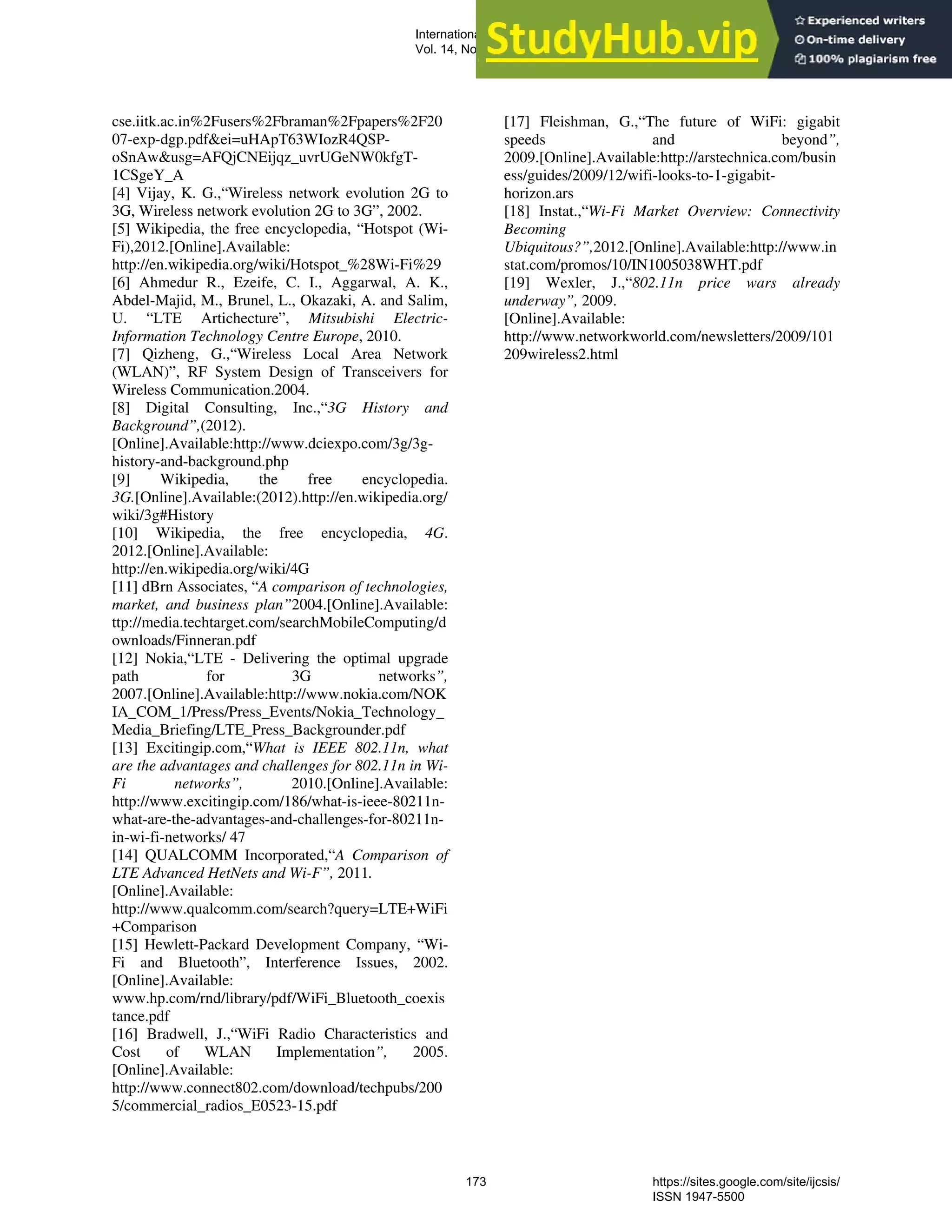 cse.iitk.ac.in%2Fusers%2Fbraman%2Fpapers%2F20
07-exp-dgp.pdf&ei=uHApT63WIozR4QSP-
oSnAw&usg=AFQjCNEijqz_uvrUGeNW0kfgT-
1CSgeY_A
[4] Vijay, K. G.,“Wireless network evolution 2G to
3G, Wireless network evolution 2G to 3G”, 2002.
[5] Wikipedia, the free encyclopedia, “Hotspot (Wi-
Fi),2012.[Online].Available:
http://en.wikipedia.org/wiki/Hotspot_%28Wi-Fi%29
[6] Ahmedur R., Ezeife, C. I., Aggarwal, A. K.,
Abdel-Majid, M., Brunel, L., Okazaki, A. and Salim,
U. “LTE Artichecture”, Mitsubishi Electric-
Information Technology Centre Europe, 2010.
[7] Qizheng, G.,“Wireless Local Area Network
(WLAN)”, RF System Design of Transceivers for
Wireless Communication.2004.
[8] Digital Consulting, Inc.,“3G History and
Background”,(2012).
[Online].Available:http://www.dciexpo.com/3g/3g-
history-and-background.php
[9] Wikipedia, the free encyclopedia.
3G.[Online].Available:(2012).http://en.wikipedia.org/
wiki/3g#History
[10] Wikipedia, the free encyclopedia, 4G.
2012.[Online].Available:
http://en.wikipedia.org/wiki/4G
[11] dBrn Associates, “A comparison of technologies,
market, and business plan”2004.[Online].Available:
ttp://media.techtarget.com/searchMobileComputing/d
ownloads/Finneran.pdf
[12] Nokia,“LTE - Delivering the optimal upgrade
path for 3G networks”,
2007.[Online].Available:http://www.nokia.com/NOK
IA_COM_1/Press/Press_Events/Nokia_Technology_
Media_Briefing/LTE_Press_Backgrounder.pdf
[13] Excitingip.com,“What is IEEE 802.11n, what
are the advantages and challenges for 802.11n in Wi-
Fi networks”, 2010.[Online].Available:
http://www.excitingip.com/186/what-is-ieee-80211n-
what-are-the-advantages-and-challenges-for-80211n-
in-wi-fi-networks/ 47
[14] QUALCOMM Incorporated,“A Comparison of
LTE Advanced HetNets and Wi-F”, 2011.
[Online].Available:
http://www.qualcomm.com/search?query=LTE+WiFi
+Comparison
[15] Hewlett-Packard Development Company, “Wi-
Fi and Bluetooth”, Interference Issues, 2002.
[Online].Available:
www.hp.com/rnd/library/pdf/WiFi_Bluetooth_coexis
tance.pdf
[16] Bradwell, J.,“WiFi Radio Characteristics and
Cost of WLAN Implementation”, 2005.
[Online].Available:
http://www.connect802.com/download/techpubs/200
5/commercial_radios_E0523-15.pdf
[17] Fleishman, G.,“The future of WiFi: gigabit
speeds and beyond”,
2009.[Online].Available:http://arstechnica.com/busin
ess/guides/2009/12/wifi-looks-to-1-gigabit-
horizon.ars
[18] Instat.,“Wi-Fi Market Overview: Connectivity
Becoming
Ubiquitous?”,2012.[Online].Available:http://www.in
stat.com/promos/10/IN1005038WHT.pdf
[19] Wexler, J.,“802.11n price wars already
underway”, 2009.
[Online].Available:
http://www.networkworld.com/newsletters/2009/101
209wireless2.html
International Journal of Computer Science and Information Security (IJCSIS),
Vol. 14, No. 9, September 2016
173 https://sites.google.com/site/ijcsis/
ISSN 1947-5500
 