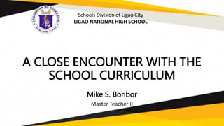 A CLOSE ENCOUNTER WITH THE
SCHOOL CURRICULUM
Mike S. Boribor
Master Teacher II
Schools Division of Ligao City
LIGAO NATIONAL HIGH SCHOOL
 
