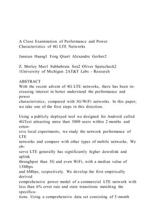 A Close Examination of Performance and Power
Characteristics of 4G LTE Networks
Junxian Huang1 Feng Qian1 Alexandre Gerber2
Z. Morley Mao1 Subhabrata Sen2 Oliver Spatscheck2
1University of Michigan 2AT&T Labs - Research
ABSTRACT
With the recent advent of 4G LTE networks, there has been in-
creasing interest to better understand the performance and
power
characteristics, compared with 3G/WiFi networks. In this paper,
we take one of the first steps in this direction.
Using a publicly deployed tool we designed for Android called
4GTest attracting more than 3000 users within 2 months and
exten-
sive local experiments, we study the network performance of
LTE
networks and compare with other types of mobile networks. We
ob-
serve LTE generally has significantly higher downlink and
uplink
throughput than 3G and even WiFi, with a median value of
13Mbps
and 6Mbps, respectively. We develop the first empirically
derived
comprehensive power model of a commercial LTE network with
less than 6% error rate and state transitions matching the
specifica-
tions. Using a comprehensive data set consisting of 5-month
 