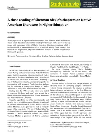 Pre-print Giacomo Frate
Academia.edu
Month 2021 1
A close reading of Sherman Alexie’s chapters on Native
American Literature in Higher Education
Giacomo Frate
Abstract
In this paper it will be argued that in three chapters from Sherman Alexie’s 1996 novel
Indian Killer, the author is masterfully able to provide readers with a review of the key
issues with mainstream critics of Native American Literature, something which is
rarely attainable in a work of fiction as it is in academic writing. Some passages from
the book will be presented, explained and further analysed to provide insights about
the research question.
Keywords: Native American Literature, Close Reading, Cultural Studies, Sherman Alexie
1. Introduction
In his 1980 essay Facing West: The Metaphysics of
Indian-Hating and Empire-Building, Richard Drinnon
argues that the systematic misrepresentation of Native
Americans in literature traces its root in the colonial need
to conquer land and exploit its resources1
. As liberty –
one of the key motifs in early American propaganda – is
incompatible with conquest, Anglo-American authors
had to construct a prosopopoeic image of Native
Americans to justify their dominance over the land2
.
Starting from the 1990s onwards, critics have started
to overcome this limit3
and some4
have argued for a
review of the misconceptions about Native Americans
and Native American Literature.
It can be argued that one of the most insightful and
creative pieces of criticism against this view is not found
in scientific literature but in fiction. Native American
author Sherman Alexie provides us with a complete
review of the issue in his 1996 novel “Indian Killer” in
the form of three breath-taking dialogues between Marie
Polatkin, a Native American student, and Doctor
Clarence Mather, a professor of Native American
1
Mariani (2003), pp. 36-38
2
Ibid.
3
Mariani (2003), pp. 24-27, 60-61
Literature of British and Irish descent, respectively in
Chapter 7 and 10 of Part 1 and Chapter 17 of Part 2.
In these chapters young Marie Polatkin
metonymically embodies all of the doubts and
suspicions of modern Native Americans towards
Eurocentric scholarship, personified by Doctor Mather.
2. Close Reading
Lecture settings in fiction have always provided an
effective mean of delivering complex information
without losing spontaneity by staging a dialogue
between learners and an expert in the field. However,
very few authors have deconstructed the traditional role
of the scholar and introduced the point of view of the
misrepresented. Undoubtedly, one key example is short
story Sandra Street by Trinidadian writer Michael
Anthony, in which school teacher Mr. Blades criticizes
essays written by students from namesake location
Sandra Street because they describe the neighbourhood
in a way that is not relevant to individuals from the city
centre – such as Mr. Blades himself. Ashford, Griffiths
and Tiffin argue that this episode represents «the
authority of the centre at the expense of those who live
at the margin of the Empire»5
. While this case study is
4
Most notably Lucy Maddox, Myra Jehlen, Eric Sundquist,
Susan Scheckel and Helen Carr.
5
Ashford, Griffiths and Tiffin (2002), pp. 90-96
 