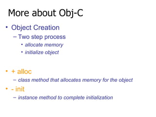 More about Obj-C Object Creation Two step process allocate memory initialize object + alloc class method that allocates memory for the object - init instance method to complete initialization 