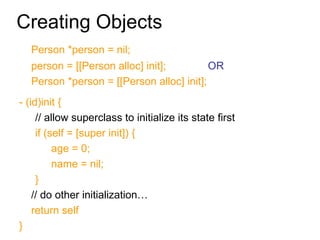 Creating Objects Person *person = nil; person = [[Person alloc] init];  OR  Person *person = [[Person alloc] init]; - (id)init { // allow superclass to initialize its state first if (self = [super init]) { age = 0; name = nil; } // do other initialization… return self } 