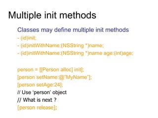 Multiple init methods Classes may define multiple init methods - (id)init; - (id)initWithName:(NSString *)name; - (id)initWithName:(NSString *)name age:(int)age; person = [[Person alloc] init]; [person setName:@”MyName”]; [person setAge:24]; // Use ‘person’ object // What is next ? [person release]; 