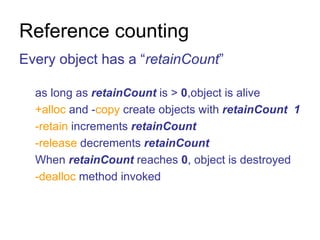 Reference counting Every object has a “ retainCount ”  as long as  retainCount  is >  0 ,object is alive +alloc  and - copy  create objects with  retainCount   1 -retain  increments  retainCount -release  decrements  retainCount When  retainCount  reaches  0 , object is destroyed -dealloc  method invoked 