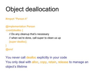 Object deallocation #import "Person.h" @implementation Person -(void)dealloc { // Do any cleanup that’s necessary // when we’re done, call super to clean us up [super dealloc]; } @end You never call  dealloc  explicitly in your code You only deal with  alloc ,  copy ,  retain ,  release  to manage an object’s lifetime 
