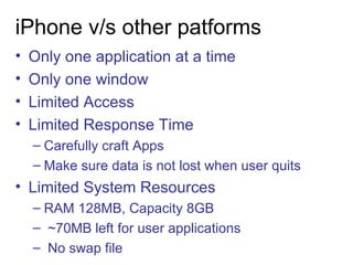iPhone v/s other patforms Only one application at a time Only one window Limited Access Limited Response Time Carefully craft Apps  Make sure data is not lost when user quits Limited System Resources RAM 128MB, Capacity 8GB ~70MB left for user applications No swap file  