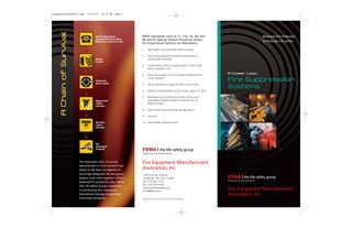 Balanced Fire Protection
to Promote Life Safety
A Closer Look:
Fire Suppression
Systems
Call fire department;
Announce fire/alert others;
Make sure everyone is safe.
Defend
in place
Fire/smoke
alarm sounds
Suppression
system
activates
Sprinkler
system
activates
Fire
department
responds
AChainofSurvival
NFPA Standards, such as 17, 17a, 33, 34, and
96 specify Special Hazard Situations where
Pre-engineered Systems are Mandated:
1. Flammable or combustible liquid or gases
2. Paint spray operations involving flammable or
combustible materials
3. Combustible solids including plastics, which melt
when involved in fire
4. Electrical hazards such as oil-filled transformers or
circuit breakers
5. Textile operations subject to flash surface fires
6. Ordinary combustibles such as wood, paper, or cloth
7. Restaurant and commercial hoods, ducts, and
associated cooking appliance hazards such as
deep-fat fryers
8. Data Centers and electrical storage rooms
9. Turbines
10. Automobile refueling areas
Fire Equipment Manufacturers‘
Association, Inc.
1300 Sumner Avenue
Cleveland, OH 44115-2851
tel: 216-241-7333
fax: 216-241-0105
www.femalifesafety.org
fema@taol.com
2007 © Fire Equipment Manufacturers’ Association
Fire Equipment Manufacturers‘
Association, Inc.
The illustrated chain of survival
demonstrates in a fire scenario how
safety-to-life does not depend on
any single safeguard. All emergency
systems must work together within a
balanced fire protection plan. FEMA,
The Life Safety Group is dedicated
to promoting this important
educational message to save lives
and protect property.
SuppressionSysBro07.qxd 11/19/07 10:10 AM Page 1
 