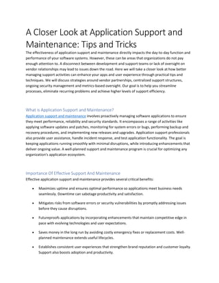 A Closer Look at Application Support and
Maintenance: Tips and Tricks
The effectiveness of application support and maintenance directly impacts the day-to-day function and
performance of your software systems. However, these can be areas that organizations do not pay
enough attention to. A disconnect between development and support teams or lack of oversight on
vendor relationships may lead to issues down the road. Here we will take a closer look at how better
managing support activities can enhance your apps and user experience through practical tips and
techniques. We will discuss strategies around vendor partnerships, centralized support structures,
ongoing security management and metrics-based oversight. Our goal is to help you streamline
processes, eliminate recurring problems and achieve higher levels of support efficiency.
What is Application Support and Maintenance?
Application support and maintenance involves proactively managing software applications to ensure
they meet performance, reliability and security standards. It encompasses a range of activities like
applying software updates and patches, monitoring for system errors or bugs, performing backup and
recovery procedures, and implementing new releases and upgrades. Application support professionals
also provide user assistance, handle incident response, and test application functionality. The goal is
keeping applications running smoothly with minimal disruptions, while introducing enhancements that
deliver ongoing value. A well-planned support and maintenance program is crucial for optimizing any
organization's application ecosystem.
Importance Of Effective Support And Maintenance
Effective application support and maintenance provides several critical benefits:
 Maximizes uptime and ensures optimal performance so applications meet business needs
seamlessly. Downtime can sabotage productivity and satisfaction.
 Mitigates risks from software errors or security vulnerabilities by promptly addressing issues
before they cause disruptions.
 Futureproofs applications by incorporating enhancements that maintain competitive edge in
pace with evolving technologies and user expectations.
 Saves money in the long run by avoiding costly emergency fixes or replacement costs. Well-
planned maintenance extends useful lifecycles.
 Establishes consistent user experiences that strengthen brand reputation and customer loyalty.
Support also boosts adoption and productivity.
 