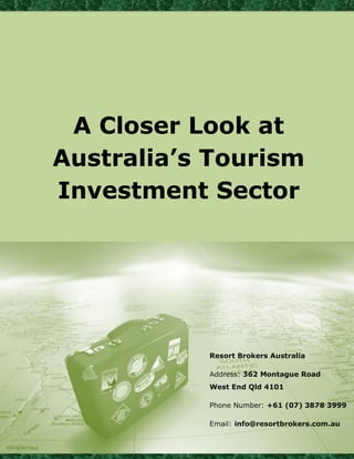 A Closer Look at 
Australia’s Tourism 
Investment Sector 
Resort Brokers Australia 
Address: 362 Montague Road 
West End Qld 4101 
Phone Number: +61 (07) 3878 3999 
Email: info@resortbrokers.com.au 
 