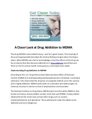A Closer Look at Drug Addiction to MDMA
The drug MDMA is also called Ecstasy—and for a good reason. The meaning of
the word appropriately describes the intense feeling one gets when the drug is
taken. What MDMA users fail to acknowledge is that the effects of the drug can
be so intense that they become addicted to it. Drug addiction would then put
them at risk for serious health consequences, and maybe even death.

Understanding Drug Addiction to MDMA

According to the U.S. Drug Enforcement Administration Office of Diversion
Control, MDMA (3,4-methylenedioxymethamphetamine) is Schedule I controlled
substance. This means that the drug has no accepted medical use in the country
and is highly addictive. MDMA works both as a stimulant and hallucinogen; its
chemical structure is similar to that of amphetamine and mescaline.

The National Institute on Drug Abuse (NIDA) points out that while MDMA is also
known as Ecstasy, Ecstasy tablets contain more than just MDMA. Ecstasy tablets
obtained from the street may contain other drugs such as cocaine,
methamphetamine and ephedrine. These adulterants make the tablets more
addictive and more dangerous.
 