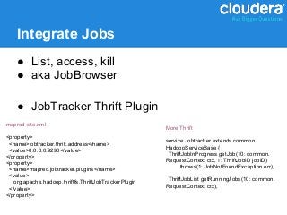 Integrate Jobs
    ● List, access, kill
    ● aka JobBrowser

    ● JobTracker Thrift Plugin
mapred-site.xml
                                                       More Thrift
<property>
 <name>jobtracker.thrift.address</name>                service Jobtracker extends common.
 <value>0.0.0.0:9290</value>                           HadoopServiceBase {
</property>                                             ThriftJobInProgress getJob(10: common.
<property>                                             RequestContext ctx, 1: ThriftJobID jobID)
 <name>mapred.jobtracker.plugins</name>                      throws(1: JobNotFoundException err),
 <value>
   org.apache.hadoop.thriftfs.ThriftJobTrackerPlugin    ThriftJobList getRunningJobs(10: common.
 </value>                                              RequestContext ctx),
</property>
 