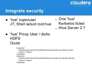 Integrate security
● 'hue' superuser                                 ●   One 'hue'
  JT, Shell setuid root:hue                           Kerberos ticket
                                                  ●   Hive Server 2 ?
● 'hue' Proxy User / doAs
  HDFS
  Oozie
      <property>
        <name>oozie.service.ProxyUserService.proxyuser.hue.hosts</name>
        <value>*</value>
      </property>
      <property>
        <name>oozie.service.ProxyUserService.proxyuser.hue.groups</name>
        <value>*</value>
      </property>
 