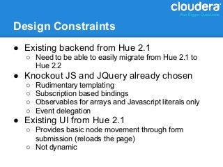 Design Constraints
● Existing backend from Hue 2.1
  ○ Need to be able to easily migrate from Hue 2.1 to
    Hue 2.2
● Knockout JS and JQuery already chosen
  ○   Rudimentary templating
  ○   Subscription based bindings
  ○   Observables for arrays and Javascript literals only
  ○   Event delegation
● Existing UI from Hue 2.1
  ○ Provides basic node movement through form
    submission (reloads the page)
  ○ Not dynamic
 