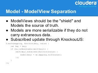 Model - ModelView Separation
● ModelViews should be the "shield" and
  Models the source of truth.
● Models are more serializable if they do not
  carry extraneous data.
● Subscribed update through KnockoutJS:
$.each(mapping, function(key, value) {
    var key = key;
    if (ko.isObservable(self[key])) {
         self[key].subscribe(function(value) {
             model[key] = ko.mapping.toJS(value);
         });
    }
});
 