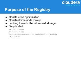 Purpose of the Registry
●   Construction optimization
●   Constant time node lookup
●   Looking towards the future and storage
●   Simple start:
    var self = this;
    self.nodes = {};
    module.prototype.initialize.apply(self, arguments);
    return self;
 