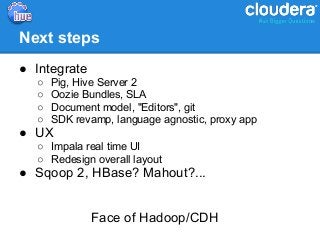 Next steps
● Integrate
  ○   Pig, Hive Server 2
  ○   Oozie Bundles, SLA
  ○   Document model, "Editors", git
  ○   SDK revamp, language agnostic, proxy app
● UX
  ○ Impala real time UI
  ○ Redesign overall layout
● Sqoop 2, HBase? Mahout?...


              Face of Hadoop/CDH
 