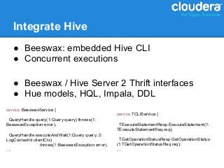 Integrate Hive
   ● Beeswax: embedded Hive CLI
   ● Concurrent executions

   ● Beeswax / Hive Server 2 Thrift interfaces
   ● Hue models, HQL, Impala, DDL
service BeeswaxService {
                                                     service TCLIService {
 QueryHandle query(1:Query query) throws(1:
BeeswaxException error),                              TExecuteStatementResp ExecuteStatement(1:
                                                     TExecuteStatementReq req);
  QueryHandle executeAndWait(1:Query query, 2:
LogContextId clientCtx)                                TGetOperationStatusResp GetOperationStatus
                 throws(1:BeeswaxException error),   (1:TGetOperationStatusReq req);
....                                                 ....
 
