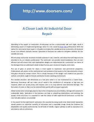 http://www.doorserv.com/



                 A Closer Look At Industrial Door
                             Repair

Attending to the repairs or restoration of entryways can be a monumental task and might result in
eliminating assure or implementing damage when it is not issued by Door Serv professional. With the
option for commercial door repair it is feasible to employ the suitable services to attend to all structural
issues in an efficient and safe manner. Specialists in business can advise on complete solutions for the
suitable outcome.

All entryways and similar structures include variances in size, material, and colour that will require to be
attended to by an industry professional. The contractor can provide recommendations that are cost
efficient and will ensure that most appropriate designs are implemented for commercial use. Some of
the damages that are addressed include broken frames, poor structural integrity, and cracks.

The use of glass or plastic for doors is most typical in businesses and commercial properties.
Professionals will advise on the reinforcement and assistance that needs to be implemented to ensure
that glass structures remain secure. This is simply because of the danger such material can pose for
workers and clients ought to it break and shatter inside a working environment.

The wooden structure will deteriorate at a fast price when it is not maintained on a routine basis.
Numerous businesses will not make use of wood in the installation of entryways as big sizes are
required, which can prove pricey and requires care in to stop external environmental damage. The
formation of cracks or chips can be restored fairly quickly with an expert approach.

Metal has become increasingly popular due to the strong features nevertheless, damage will outcome in
undesirable dents. Specialists in the business can help in smoothing indentations and restoring the
appeal of the structure. It is essential to seek the advice of with experienced contractors so that the
most valuable options are provided.

In the search for the right kind of contractor, the essential licensing needs to be determined. Specialists
should possess an extensive quantity of encounter and a reputable image inside the business for
dependable and quality workmanship. For all kinds of installs, regular upkeep as well as reparation it is
very best to call on contractors.
 