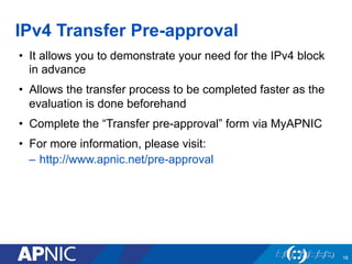 IPv4 Transfer Pre-approval
16
•  It allows you to demonstrate your need for the IPv4 block
in advance
•  Allows the transf...