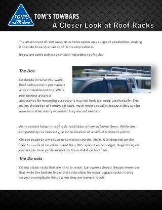 The attachment of roof racks on vehicles opens up a range of possibilities, making
it possible to carry an array of items atop vehicles.
Below are some points to consider regarding roof racks:
The Dos
Do decide on what you want.
Roof racks come in permanent
and removable options. While
roof racking are great
accessories for mounting purposes, it may not look too good, aesthetically. This
makes the option of removable racks much more appealing because they can be
removed rather easily whenever they are not needed.
An important factor in roof rack installation is how to fasten them. While size
compatibility is a necessity, so is the location of a car’s attachment points.
Choose between a modular or complete system. Again, it all depends on the
specific needs of car owners and their DIY capabilities or budget. Regardless, car
owners can have professionals do the installation for them.
The Do nots
Do not attach racks that are hard to reach. Car owners should always remember
that while the bottom line is that racks allow for extra luggage space, it only
serves to complicate things when they are beyond reach.
 