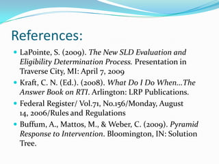 References:LaPointe, S. (2009). The New SLD Evaluation and Eligibility Determination Process. Presentation in Traverse City, MI: April 7, 2009Kraft, C. N. (Ed.). (2008). What Do I Do When...The Answer Book on RTI. Arlington: LRP Publications. Federal Register/ Vol.71, No.156/Monday, August 14, 2006/Rules and RegulationsBuffum, A., Mattos, M., & Weber, C. (2009). Pyramid Response to Intervention. Bloomington, IN: Solution Tree.