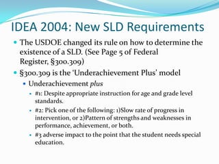 IDEA 2004: New SLD RequirementsThe USDOE changed its rule on how to determine the existence of a SLD. (See Page 5 of Federal Register, §300.309)§300.309 is the ‘Underachievement Plus’ modelUnderachievement plus#1: Despite appropriate instruction for age and grade level standards.#2: Pick one of the following: 1)Slow rate of progress in intervention, or 2)Pattern of strengths and weaknesses in performance, achievement, or both.#3 adverse impact to the point that the student needs special education.