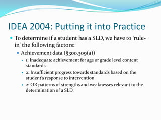 IDEA 2004: Putting it into PracticeTo determine if a student has a SLD, we have to ‘rule-in’ the following factors:Achievement data (§300.309(a))1: Inadequate achievement for age or grade level content standards.2: Insufficient progress towards standards based on the student’s response to intervention.2: OR patterns of strengths and weaknesses relevant to the determination of a SLD.