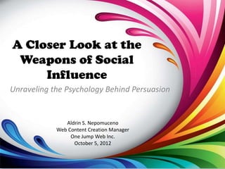 A Closer Look at the
 Weapons of Social
     Influence
Unraveling the Psychology Behind Persuasion


               Aldrin S. Nepomuceno
            Web Content Creation Manager
                 One Jump Web Inc.
                  October 5, 2012
 