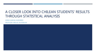 A CLOSER LOOK INTO CHILEAN STUDENTS’ RESULTS
THROUGH STATISTICAL ANALYSIS
JORGE GARCIA HUIDOBRO
PROFESOR: MIGUEL NUSSBAUM
 