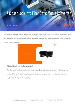 Email: ics@suntelecom.cn Skype: suntelecom.s01 Whatsapp: +86 21 6013 8637
A fiber optic media converter is a popular networking device that helps connect fiber optic cables with
copper cables and other non-fiber devices within the network. This article will provide some knowledge
about media converters.
What is Fiber Optic Media Converter?
The fiber optic media converter, also known as an Ethernet media converter, is a device used to
convert Ethernet electric signals into optical signals or vice-versa and transmit optical signals over
multi-mode fiber or single-mode fiber.
 