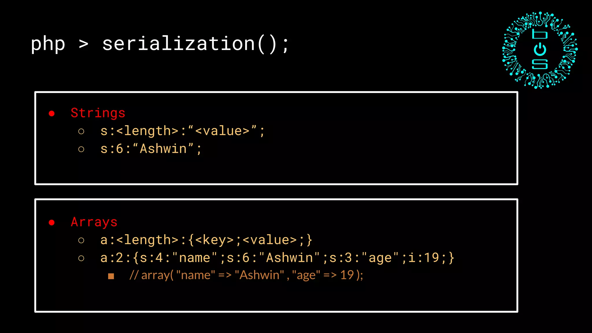 php > serialization();
● Strings
○ s:<length>:“<value>”;
○ s:6:“Ashwin”;
● Arrays
○ a:<length>:{<key>;<value>;}
○ a:2:{s:4:"name";s:6:"Ashwin";s:3:"age";i:19;}
■ // array( "name" => "Ashwin" , "age" => 19 );
 