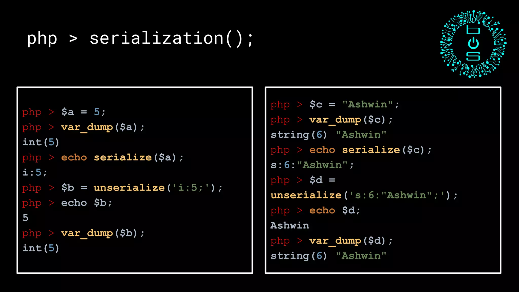 php > $a = 5;
php > var_dump($a);
int(5)
php > echo serialize($a);
i:5;
php > $b = unserialize('i:5;');
php > echo $b;
5
php > var_dump($b);
int(5)
php > serialization();
php > $c = "Ashwin";
php > var_dump($c);
string(6) "Ashwin"
php > echo serialize($c);
s:6:"Ashwin";
php > $d =
unserialize('s:6:"Ashwin";');
php > echo $d;
Ashwin
php > var_dump($d);
string(6) "Ashwin"
 
